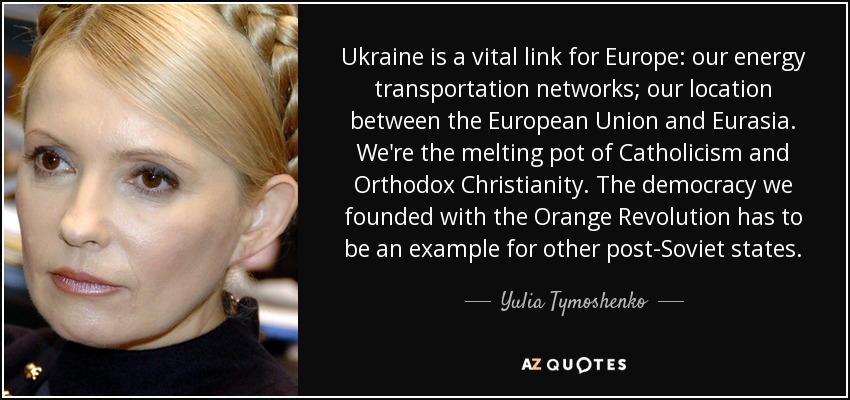 Ukraine is a vital link for Europe: our energy transportation networks; our location between the European Union and Eurasia. We're the melting pot of Catholicism and Orthodox Christianity. The democracy we founded with the Orange Revolution has to be an example for other post-Soviet states. - Yulia Tymoshenko