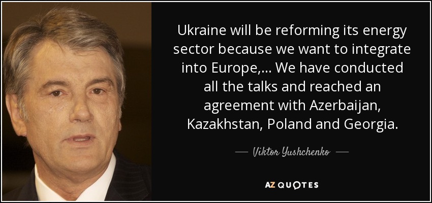 Ukraine will be reforming its energy sector because we want to integrate into Europe, ... We have conducted all the talks and reached an agreement with Azerbaijan, Kazakhstan, Poland and Georgia. - Viktor Yushchenko