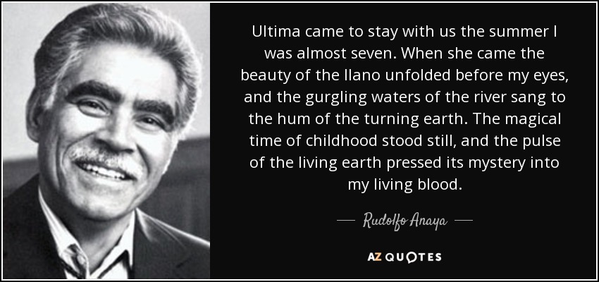 Ultima came to stay with us the summer I was almost seven. When she came the beauty of the llano unfolded before my eyes, and the gurgling waters of the river sang to the hum of the turning earth. The magical time of childhood stood still, and the pulse of the living earth pressed its mystery into my living blood. - Rudolfo Anaya
