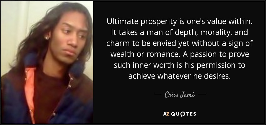 Ultimate prosperity is one's value within. It takes a man of depth, morality, and charm to be envied yet without a sign of wealth or romance. A passion to prove such inner worth is his permission to achieve whatever he desires. - Criss Jami