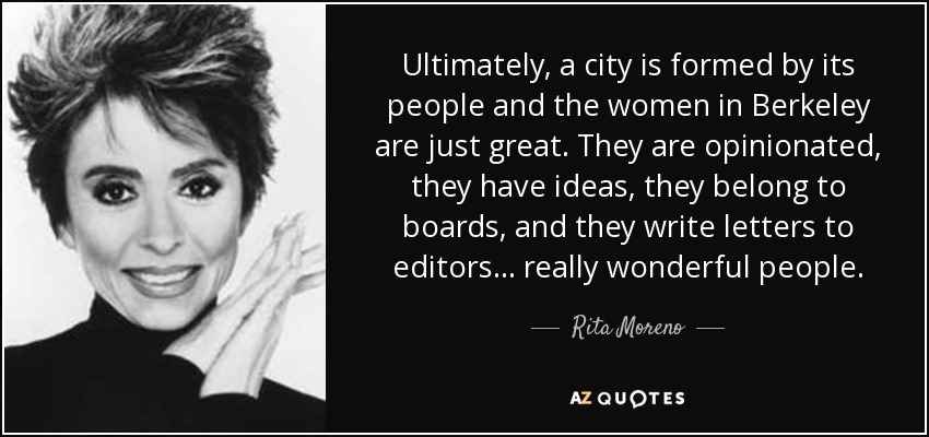 Ultimately, a city is formed by its people and the women in Berkeley are just great. They are opinionated, they have ideas, they belong to boards, and they write letters to editors... really wonderful people. - Rita Moreno