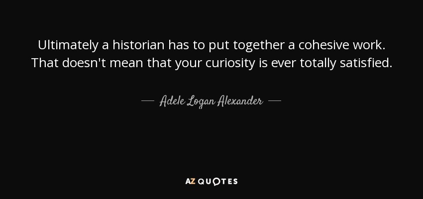 Ultimately a historian has to put together a cohesive work. That doesn't mean that your curiosity is ever totally satisfied. - Adele Logan Alexander