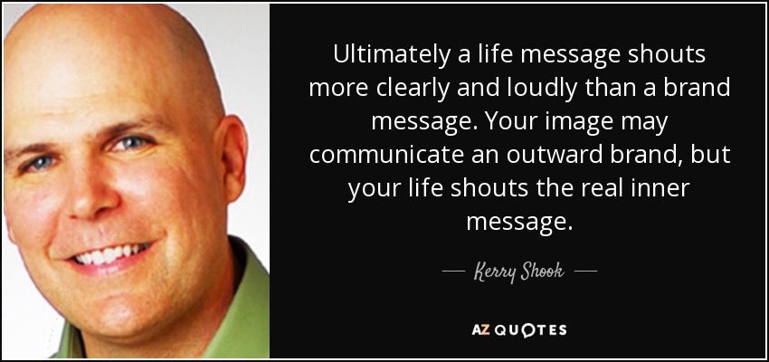Ultimately a life message shouts more clearly and loudly than a brand message. Your image may communicate an outward brand, but your life shouts the real inner message. - Kerry Shook