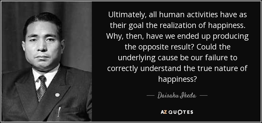 Ultimately, all human activities have as their goal the realization of happiness. Why, then, have we ended up producing the opposite result? Could the underlying cause be our failure to correctly understand the true nature of happiness? - Daisaku Ikeda