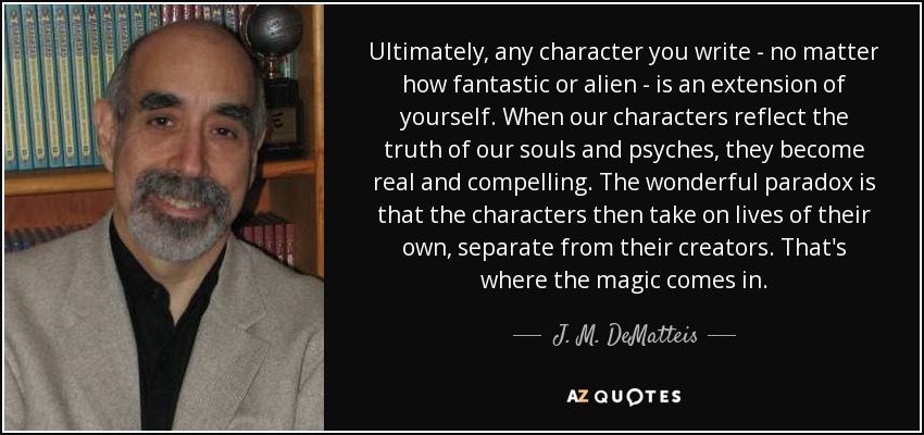 Ultimately, any character you write - no matter how fantastic or alien - is an extension of yourself. When our characters reflect the truth of our souls and psyches, they become real and compelling. The wonderful paradox is that the characters then take on lives of their own, separate from their creators. That's where the magic comes in. - J. M. DeMatteis