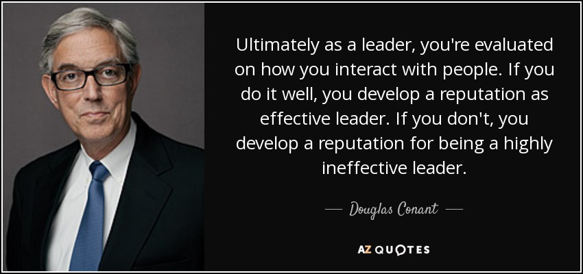 Ultimately as a leader, you're evaluated on how you interact with people. If you do it well, you develop a reputation as effective leader. If you don't, you develop a reputation for being a highly ineffective leader. - Douglas Conant