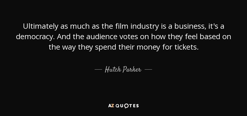 Ultimately as much as the film industry is a business, it's a democracy. And the audience votes on how they feel based on the way they spend their money for tickets. - Hutch Parker
