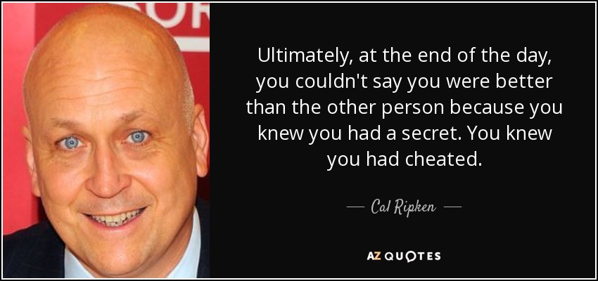 Ultimately, at the end of the day, you couldn't say you were better than the other person because you knew you had a secret. You knew you had cheated. - Cal Ripken, Jr.