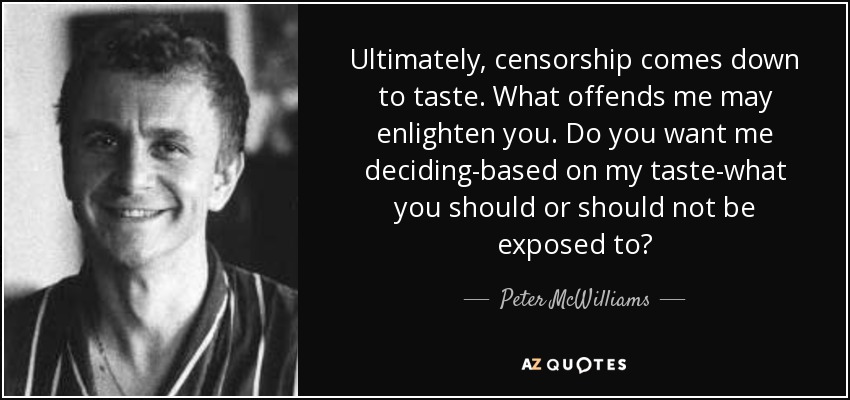 Ultimately, censorship comes down to taste. What offends me may enlighten you. Do you want me deciding-based on my taste-what you should or should not be exposed to? - Peter McWilliams