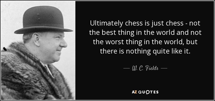 Ultimately chess is just chess - not the best thing in the world and not the worst thing in the world, but there is nothing quite like it. - W. C. Fields