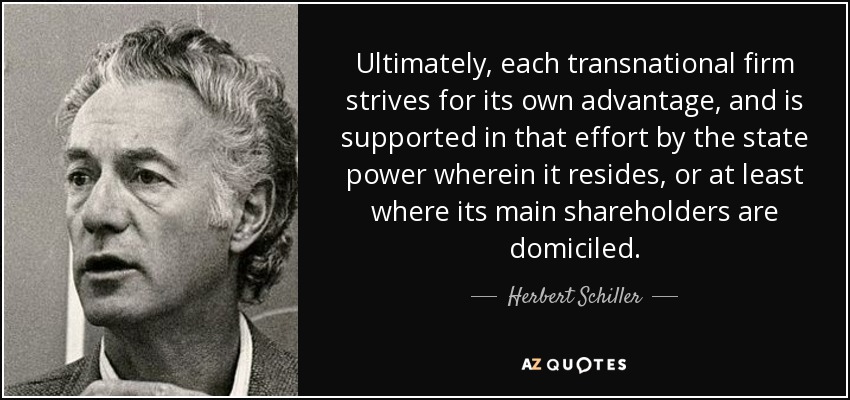 Ultimately, each transnational firm strives for its own advantage, and is supported in that effort by the state power wherein it resides, or at least where its main shareholders are domiciled. - Herbert Schiller