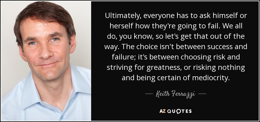 Ultimately, everyone has to ask himself or herself how they're going to fail. We all do, you know, so let's get that out of the way. The choice isn't between success and failure; it's between choosing risk and striving for greatness, or risking nothing and being certain of mediocrity. - Keith Ferrazzi