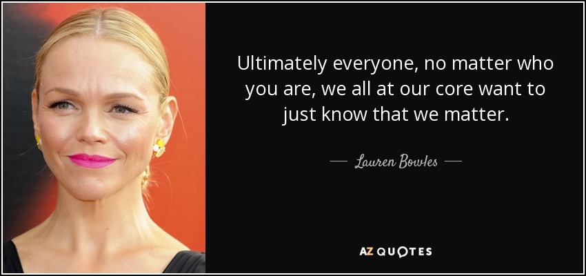 Ultimately everyone, no matter who you are, we all at our core want to just know that we matter. - Lauren Bowles