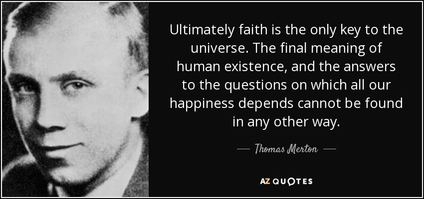 Ultimately faith is the only key to the universe. The final meaning of human existence, and the answers to the questions on which all our happiness depends cannot be found in any other way. - Thomas Merton