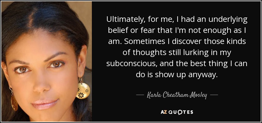 Ultimately, for me, I had an underlying belief or fear that I'm not enough as I am. Sometimes I discover those kinds of thoughts still lurking in my subconscious, and the best thing I can do is show up anyway. - Karla Cheatham Mosley