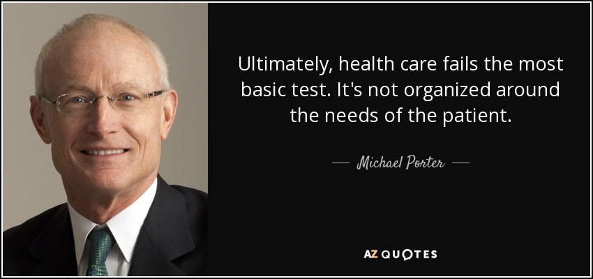 Ultimately, health care fails the most basic test. It's not organized around the needs of the patient. - Michael Porter