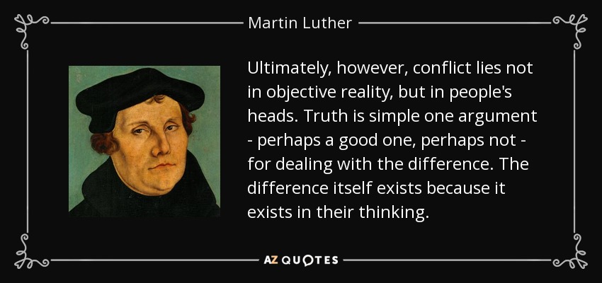 Ultimately, however, conflict lies not in objective reality, but in people's heads. Truth is simple one argument - perhaps a good one, perhaps not - for dealing with the difference. The difference itself exists because it exists in their thinking. - Martin Luther