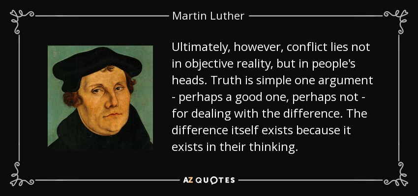 Ultimately, however, conflict lies not in objective reality, but in people's heads. Truth is simple one argument - perhaps a good one, perhaps not - for dealing with the difference. The difference itself exists because it exists in their thinking. - Martin Luther