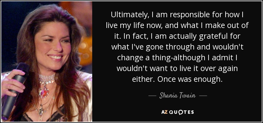 Ultimately, I am responsible for how I live my life now, and what I make out of it. In fact, I am actually grateful for what I've gone through and wouldn't change a thing-although I admit I wouldn't want to live it over again either. Once was enough. - Shania Twain