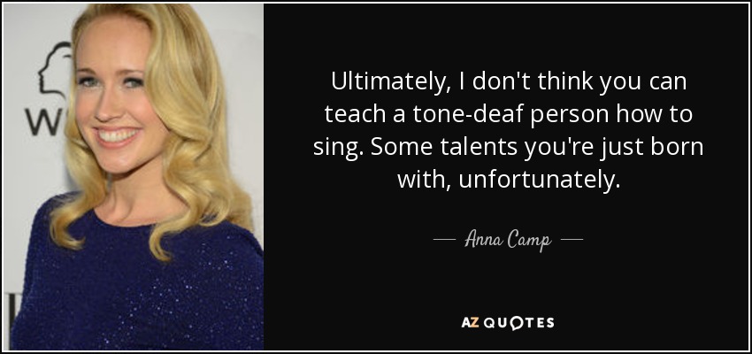 Ultimately, I don't think you can teach a tone-deaf person how to sing. Some talents you're just born with, unfortunately. - Anna Camp