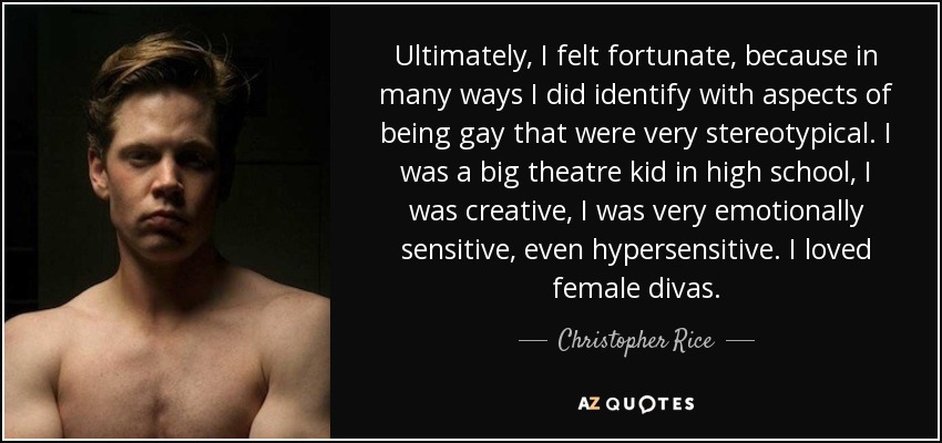 Ultimately, I felt fortunate, because in many ways I did identify with aspects of being gay that were very stereotypical. I was a big theatre kid in high school, I was creative, I was very emotionally sensitive, even hypersensitive. I loved female divas. - Christopher Rice