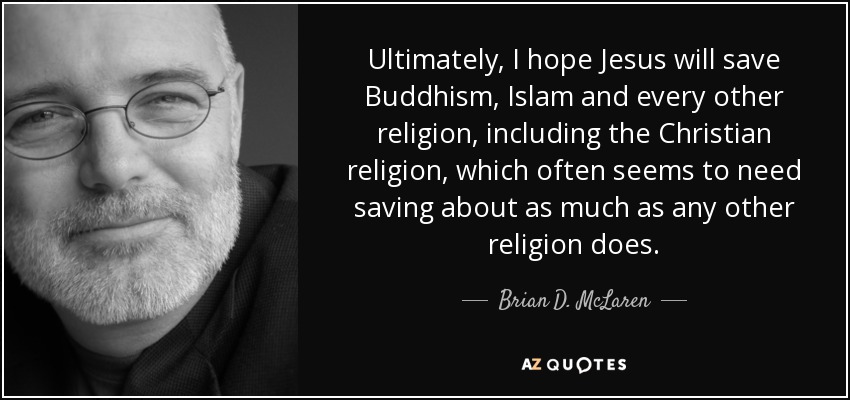 Ultimately, I hope Jesus will save Buddhism, Islam and every other religion, including the Christian religion, which often seems to need saving about as much as any other religion does. - Brian D. McLaren