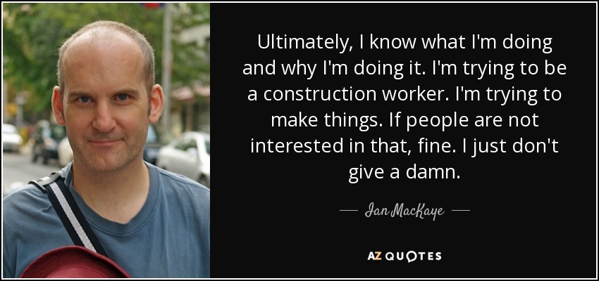 Ultimately, I know what I'm doing and why I'm doing it. I'm trying to be a construction worker. I'm trying to make things. If people are not interested in that, fine. I just don't give a damn. - Ian MacKaye
