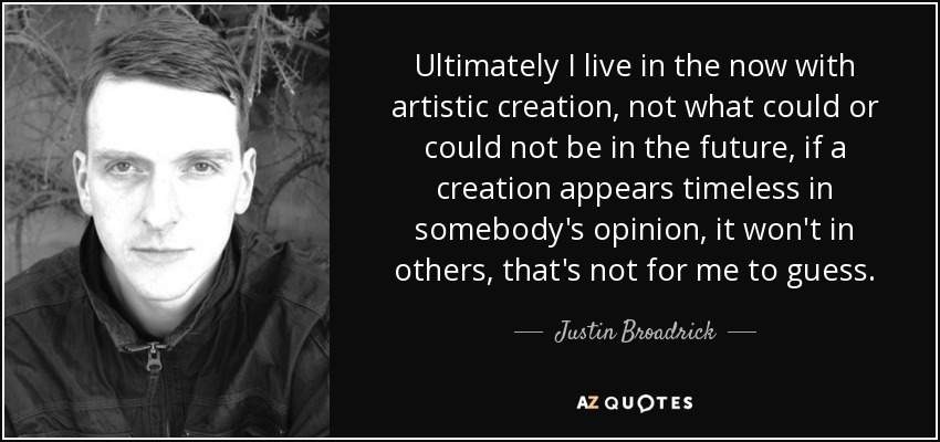 Ultimately I live in the now with artistic creation, not what could or could not be in the future, if a creation appears timeless in somebody's opinion, it won't in others, that's not for me to guess. - Justin Broadrick