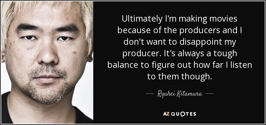 Ultimately I'm making movies because of the producers and I don't want to disappoint my producer. It's always a tough balance to figure out how far I listen to them though. - Ryuhei Kitamura