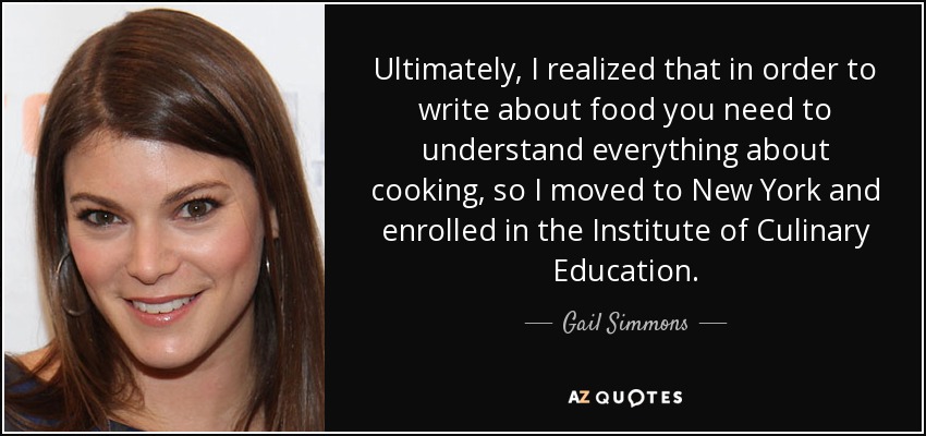 Ultimately, I realized that in order to write about food you need to understand everything about cooking, so I moved to New York and enrolled in the Institute of Culinary Education. - Gail Simmons