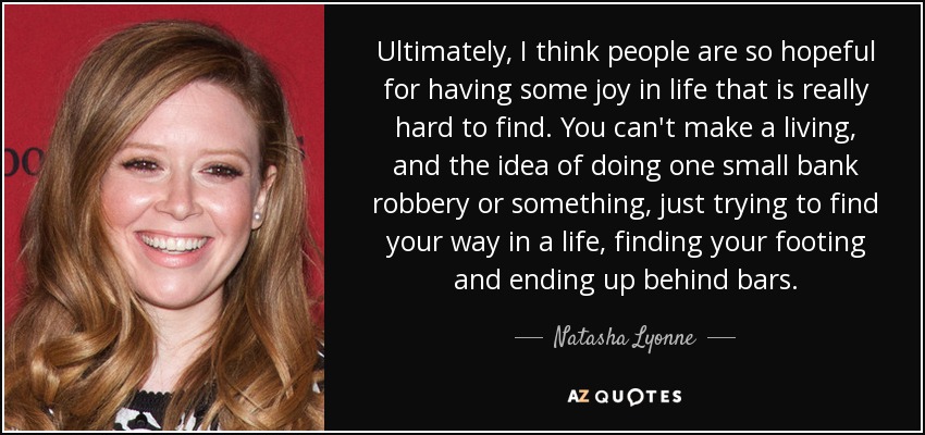Ultimately, I think people are so hopeful for having some joy in life that is really hard to find. You can't make a living, and the idea of doing one small bank robbery or something, just trying to find your way in a life, finding your footing and ending up behind bars. - Natasha Lyonne