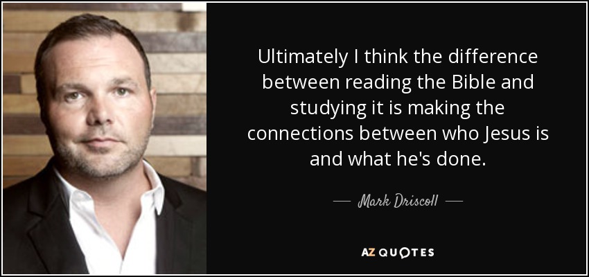 Ultimately I think the difference between reading the Bible and studying it is making the connections between who Jesus is and what he's done. - Mark Driscoll