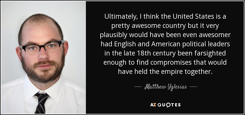 Ultimately, I think the United States is a pretty awesome country but it very plausibly would have been even awesomer had English and American political leaders in the late 18th century been farsighted enough to find compromises that would have held the empire together. - Matthew Yglesias