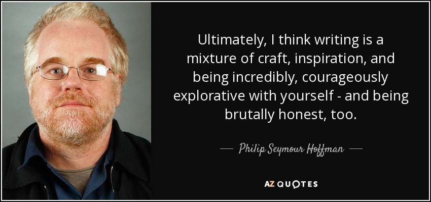 Ultimately, I think writing is a mixture of craft, inspiration, and being incredibly, courageously explorative with yourself - and being brutally honest, too. - Philip Seymour Hoffman