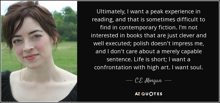 Ultimately, I want a peak experience in reading, and that is sometimes difficult to find in contemporary fiction. I'm not interested in books that are just clever and well executed; polish doesn't impress me, and I don't care about a merely capable sentence. Life is short; I want a confrontation with high art. I want soul. - C.E. Morgan