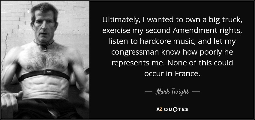 Ultimately, I wanted to own a big truck, exercise my second Amendment rights, listen to hardcore music, and let my congressman know how poorly he represents me. None of this could occur in France. - Mark Twight