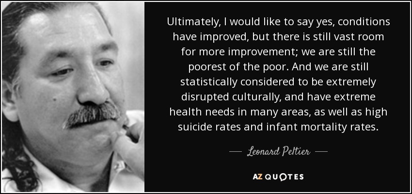 Ultimately, I would like to say yes, conditions have improved, but there is still vast room for more improvement; we are still the poorest of the poor. And we are still statistically considered to be extremely disrupted culturally, and have extreme health needs in many areas, as well as high suicide rates and infant mortality rates. - Leonard Peltier