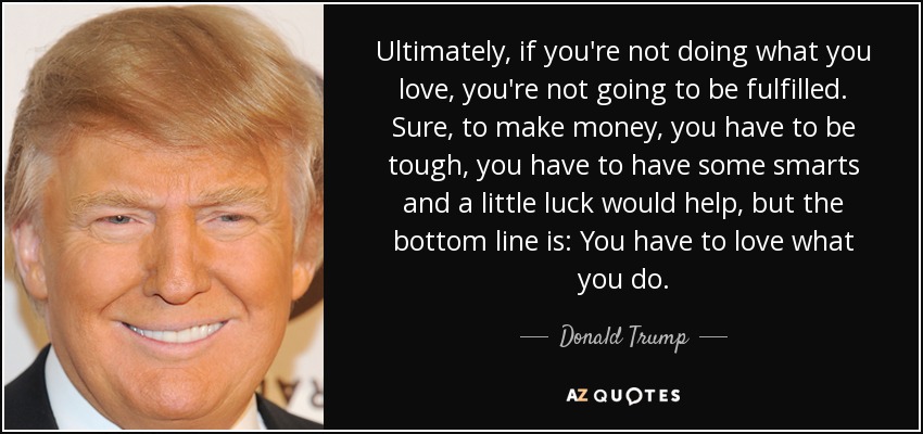 Ultimately, if you're not doing what you love, you're not going to be fulfilled. Sure, to make money, you have to be tough, you have to have some smarts and a little luck would help, but the bottom line is: You have to love what you do. - Donald Trump