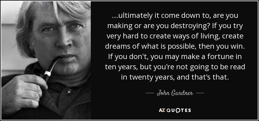 ...ultimately it come down to, are you making or are you destroying? If you try very hard to create ways of living, create dreams of what is possible, then you win. If you don't, you may make a fortune in ten years, but you're not going to be read in twenty years, and that's that. - John Gardner