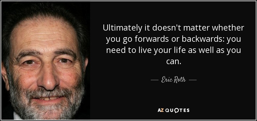 Ultimately it doesn't matter whether you go forwards or backwards: you need to live your life as well as you can. - Eric Roth