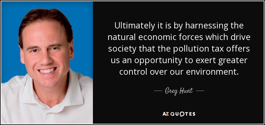 Ultimately it is by harnessing the natural economic forces which drive society that the pollution tax offers us an opportunity to exert greater control over our environment. - Greg Hunt