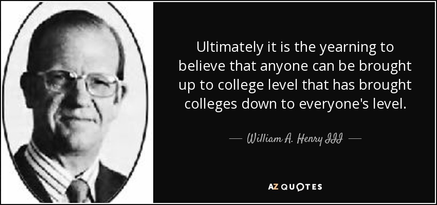 Ultimately it is the yearning to believe that anyone can be brought up to college level that has brought colleges down to everyone's level. - William A. Henry III
