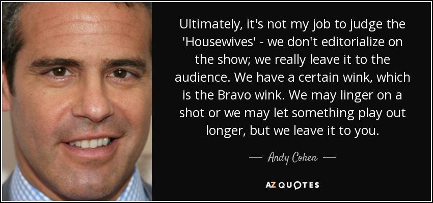 Ultimately, it's not my job to judge the 'Housewives' - we don't editorialize on the show; we really leave it to the audience. We have a certain wink, which is the Bravo wink. We may linger on a shot or we may let something play out longer, but we leave it to you. - Andy Cohen