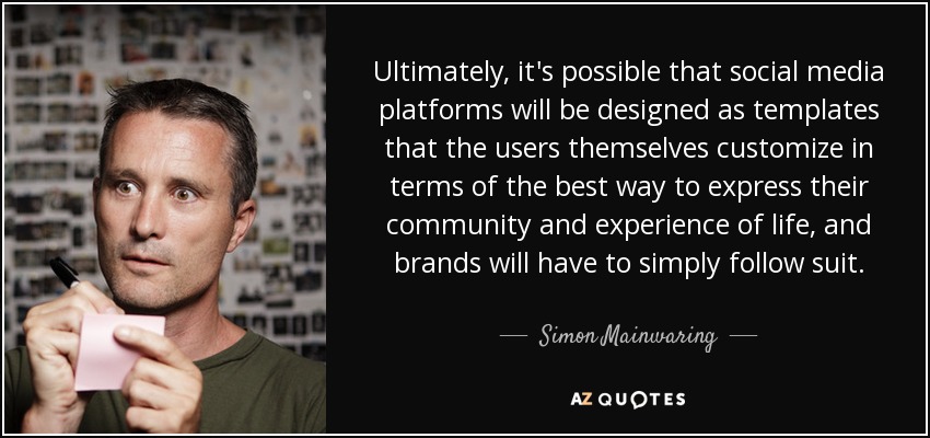 Ultimately, it's possible that social media platforms will be designed as templates that the users themselves customize in terms of the best way to express their community and experience of life, and brands will have to simply follow suit. - Simon Mainwaring