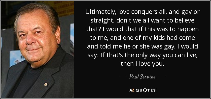 Ultimately, love conquers all, and gay or straight, don't we all want to believe that? I would that if this was to happen to me, and one of my kids had come and told me he or she was gay, I would say: If that's the only way you can live, then I love you. - Paul Sorvino