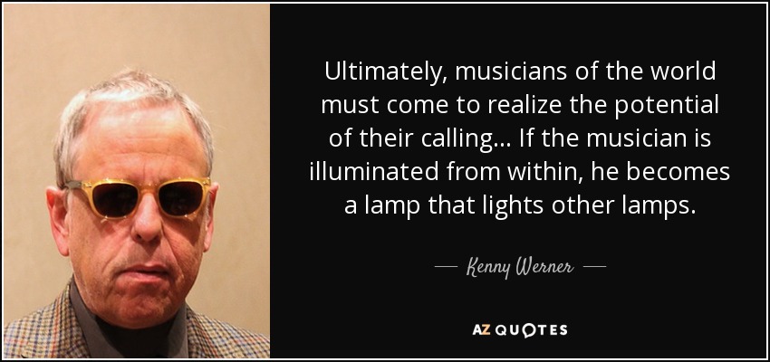 Ultimately, musicians of the world must come to realize the potential of their calling... If the musician is illuminated from within, he becomes a lamp that lights other lamps. - Kenny Werner