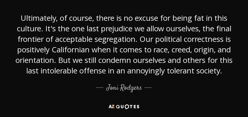 Ultimately, of course, there is no excuse for being fat in this culture. It's the one last prejudice we allow ourselves, the final frontier of acceptable segregation. Our political correctness is positively Californian when it comes to race, creed, origin, and orientation. But we still condemn ourselves and others for this last intolerable offense in an annoyingly tolerant society. - Joni Rodgers