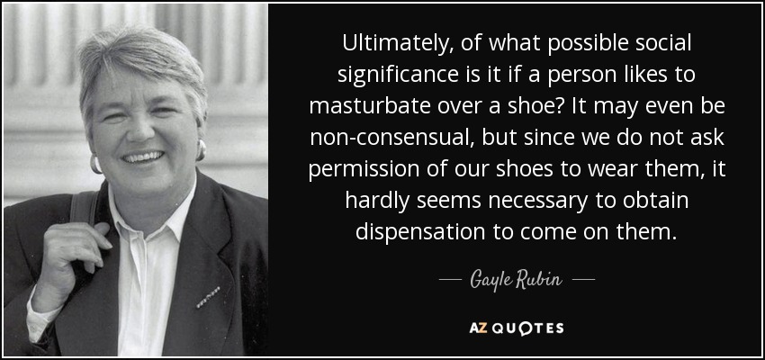 Ultimately, of what possible social significance is it if a person likes to masturbate over a shoe? It may even be non-consensual, but since we do not ask permission of our shoes to wear them, it hardly seems necessary to obtain dispensation to come on them. - Gayle Rubin