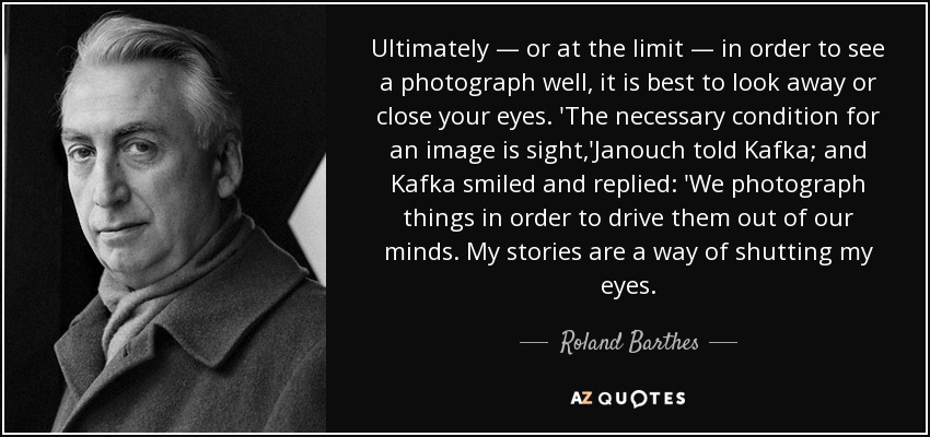 Ultimately — or at the limit — in order to see a photograph well, it is best to look away or close your eyes. 'The necessary condition for an image is sight,'Janouch told Kafka; and Kafka smiled and replied: 'We photograph things in order to drive them out of our minds. My stories are a way of shutting my eyes. - Roland Barthes