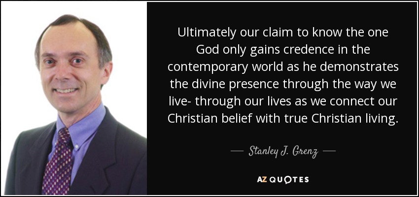 Ultimately our claim to know the one God only gains credence in the contemporary world as he demonstrates the divine presence through the way we live- through our lives as we connect our Christian belief with true Christian living. - Stanley J. Grenz